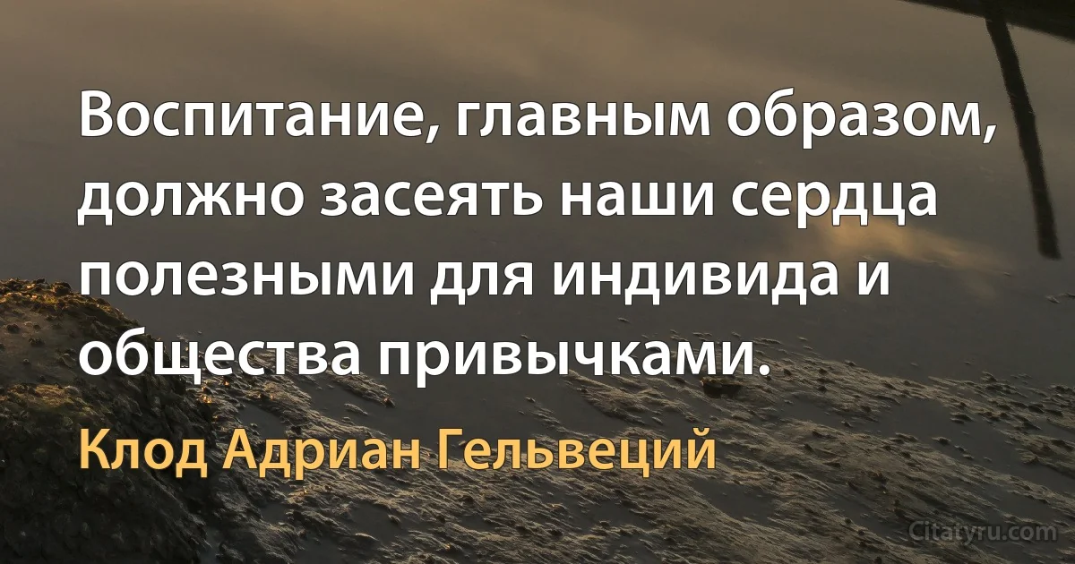 Воспитание, главным образом, должно засеять наши сердца полезными для индивида и общества привычками. (Клод Адриан Гельвеций)