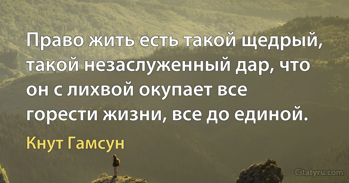 Право жить есть такой щедрый, такой незаслуженный дар, что он с лихвой окупает все горести жизни, все до единой. (Кнут Гамсун)