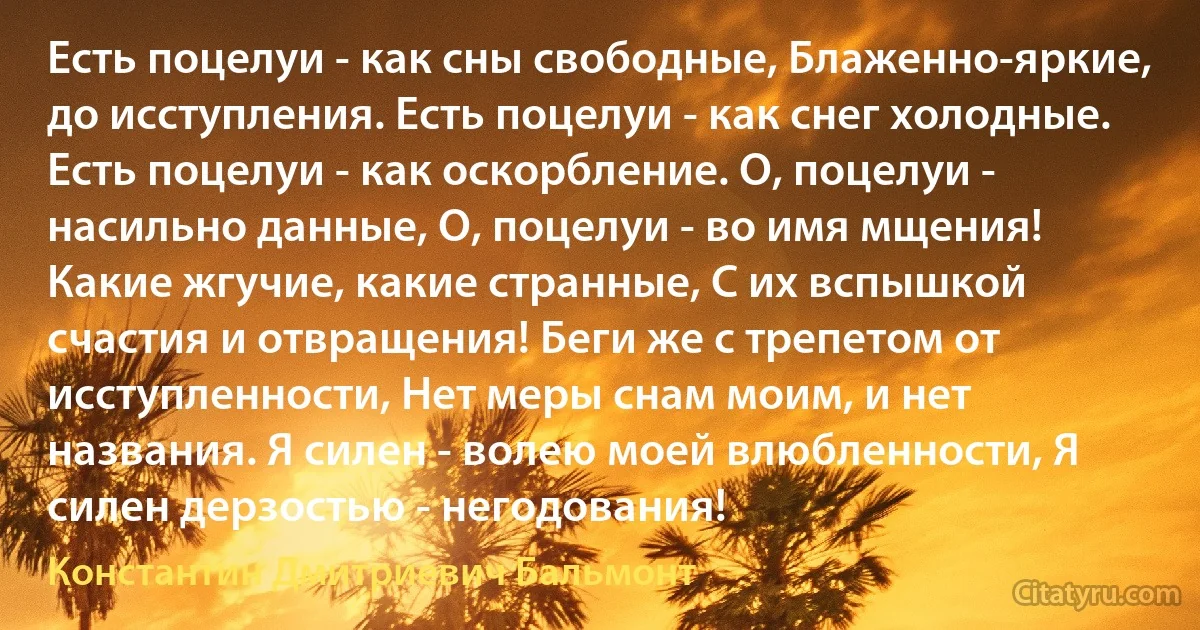 Есть поцелуи - как сны свободные, Блаженно-яркие, до исступления. Есть поцелуи - как снег холодные. Есть поцелуи - как оскорбление. О, поцелуи - насильно данные, О, поцелуи - во имя мщения! Какие жгучие, какие странные, С их вспышкой счастия и отвращения! Беги же с трепетом от исступленности, Нет меры снам моим, и нет названия. Я силен - волею моей влюбленности, Я силен дерзостью - негодования! (Константин Дмитриевич Бальмонт)