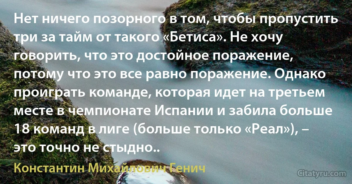 Нет ничего позорного в том, чтобы пропустить три за тайм от такого «Бетиса». Не хочу говорить, что это достойное поражение, потому что это все равно поражение. Однако проиграть команде, которая идет на третьем месте в чемпионате Испании и забила больше 18 команд в лиге (больше только «Реал»), – это точно не стыдно.. (Константин Михайлович Генич)