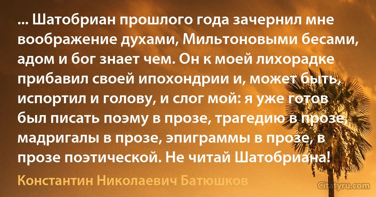 ... Шатобриан прошлого года зачернил мне воображение духами, Мильтоновыми бесами, адом и бог знает чем. Он к моей лихорадке прибавил своей ипохондрии и, может быть, испортил и голову, и слог мой: я уже готов был писать поэму в прозе, трагедию в прозе, мадригалы в прозе, эпиграммы в прозе, в прозе поэтической. Не читай Шатобриана! (Константин Николаевич Батюшков)