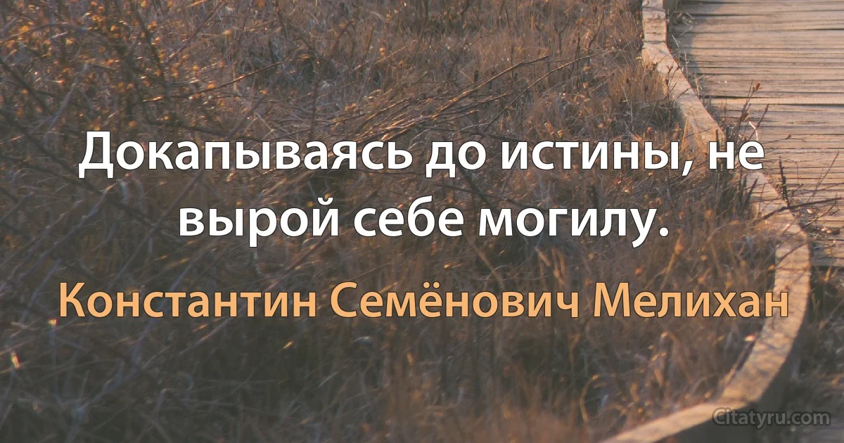 Докапываясь до истины, не вырой себе могилу. (Константин Семёнович Мелихан)