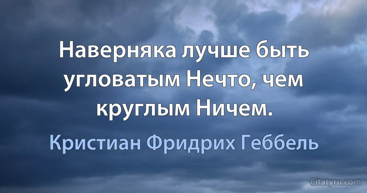 Наверняка лучше быть угловатым Нечто, чем круглым Ничем. (Кристиан Фридрих Геббель)