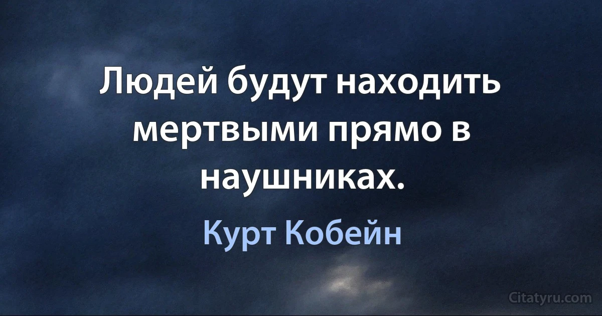 Людей будут находить мертвыми прямо в наушниках. (Курт Кобейн)