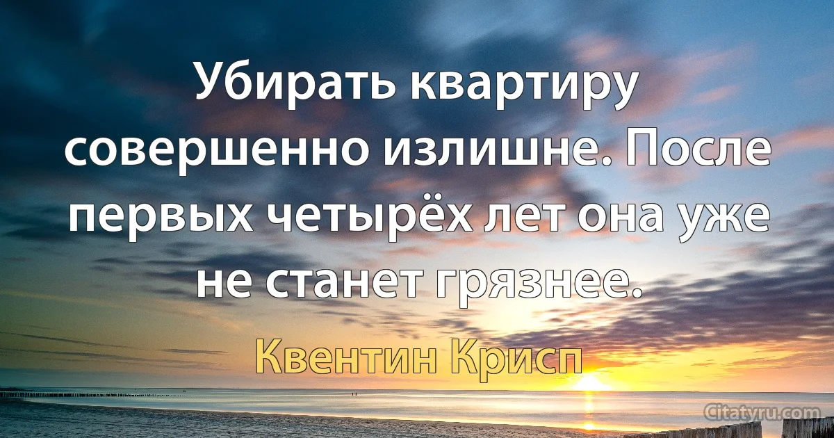 Убирать квартиру совершенно излишне. После первых четырёх лет она уже не станет грязнее. (Квентин Крисп)