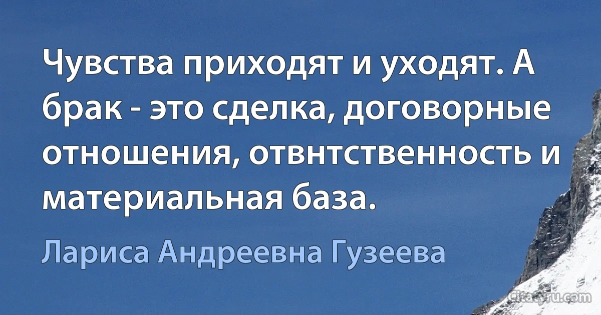 Чувства приходят и уходят. А брак - это сделка, договорные отношения, отвнтственность и материальная база. (Лариса Андреевна Гузеева)