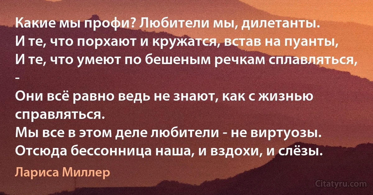 Какие мы профи? Любители мы, дилетанты.
И те, что порхают и кружатся, встав на пуанты,
И те, что умеют по бешеным речкам сплавляться, -
Они всё равно ведь не знают, как с жизнью справляться.
Мы все в этом деле любители - не виртуозы.
Отсюда бессонница наша, и вздохи, и слёзы. (Лариса Миллер)