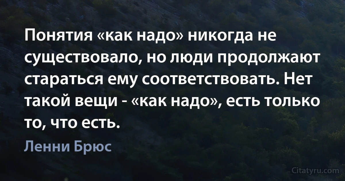 Понятия «как надо» никогда не существовало, но люди продолжают стараться ему соответствовать. Нет такой вещи - «как надо», есть только то, что есть. (Ленни Брюс)