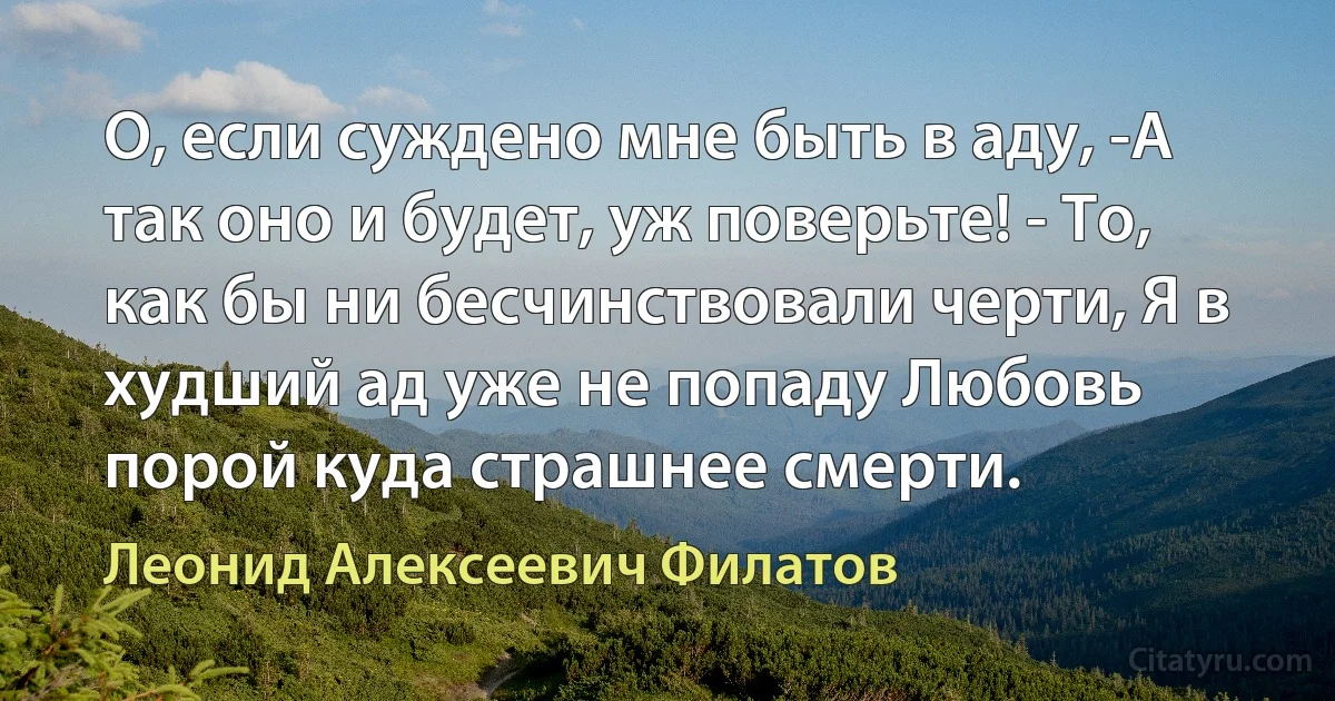 О, если суждено мне быть в аду, -А так оно и будет, уж поверьте! - То, как бы ни бесчинствовали черти, Я в худший ад уже не попаду Любовь порой куда страшнее смерти. (Леонид Алексеевич Филатов)