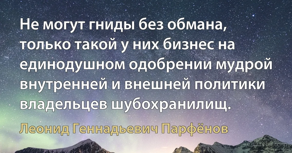 Не могут гниды без обмана, только такой у них бизнес на единодушном одобрении мудрой внутренней и внешней политики владельцев шубохранилищ. (Леонид Геннадьевич Парфёнов)