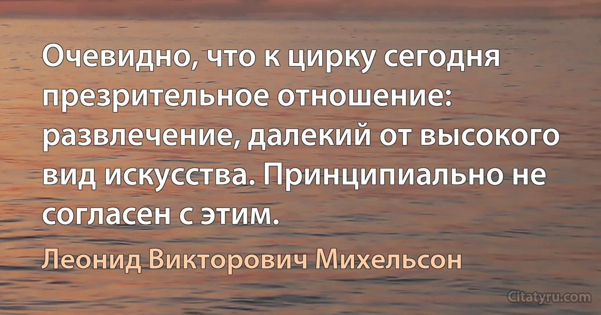 Очевидно, что к цирку сегодня презрительное отношение: развлечение, далекий от высокого вид искусства. Принципиально не согласен с этим. (Леонид Викторович Михельсон)