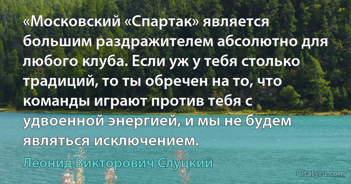 «Московский «Спартак» является большим раздражителем абсолютно для любого клуба. Если уж у тебя столько традиций, то ты обречен на то, что команды играют против тебя с удвоенной энергией, и мы не будем являться исключением. (Леонид Викторович Слуцкий)