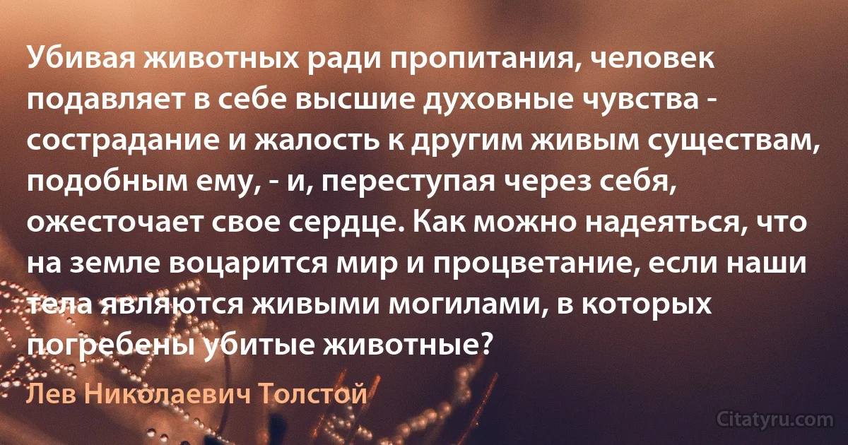 Убивая животных ради пропитания, человек подавляет в себе высшие духовные чувства - сострадание и жалость к другим живым существам, подобным ему, - и, переступая через себя, ожесточает свое сердце. Как можно надеяться, что на земле воцарится мир и процветание, если наши тела являются живыми могилами, в которых погребены убитые животные? (Лев Николаевич Толстой)