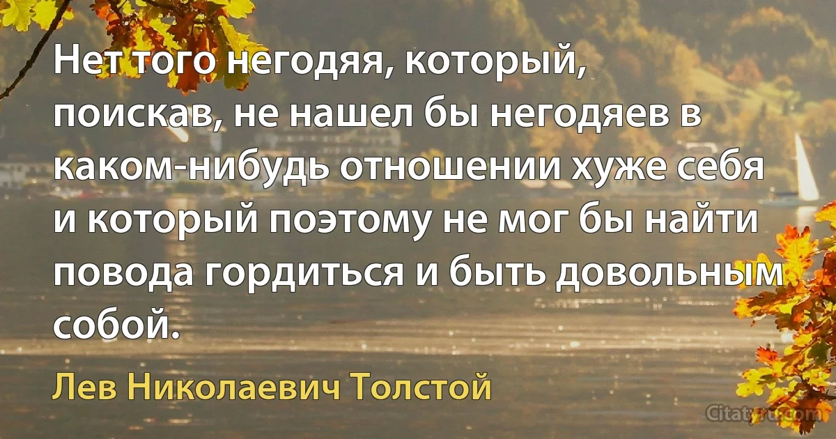 Нет того негодяя, который, поискав, не нашел бы негодяев в каком-нибудь отношении хуже себя и который поэтому не мог бы найти повода гордиться и быть довольным собой. (Лев Николаевич Толстой)