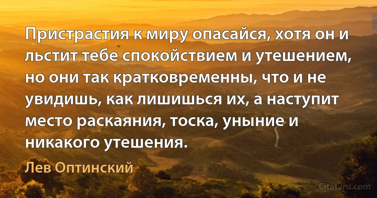 Пристрастия к миру опасайся, хотя он и льстит тебе спокойствием и утешением, но они так кратковременны, что и не увидишь, как лишишься их, а наступит место раскаяния, тоска, уныние и никакого утешения. (Лев Оптинский)