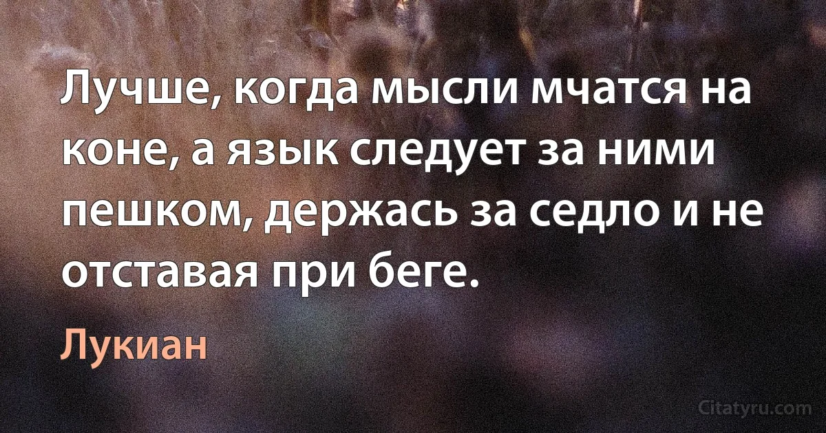 Лучше, когда мысли мчатся на коне, а язык следует за ними пешком, держась за седло и не отставая при беге. (Лукиан)