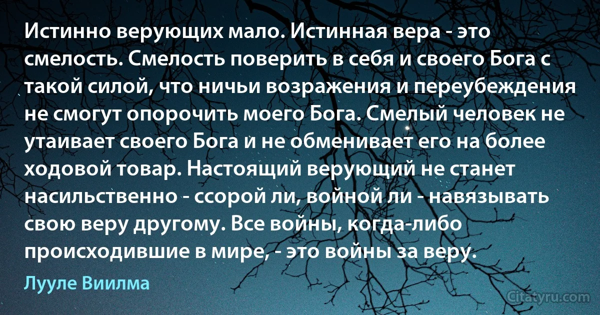 Истинно верующих мало. Истинная вера - это смелость. Смелость поверить в себя и своего Бога с такой силой, что ничьи возражения и переубеждения не смогут опорочить моего Бога. Смелый человек не утаивает своего Бога и не обменивает его на более ходовой товар. Настоящий верующий не станет насильственно - ссорой ли, войной ли - навязывать свою веру другому. Все войны, когда-либо происходившие в мире, - это войны за веру. (Лууле Виилма)