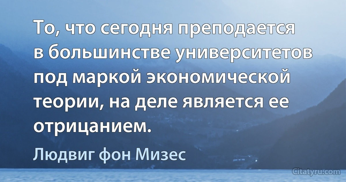 То, что сегодня преподается в большинстве университетов под маркой экономической теории, на деле является ее отрицанием. (Людвиг фон Мизес)