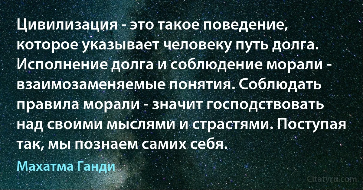 Цивилизация - это такое поведение, которое указывает человеку путь долга. Исполнение долга и соблюдение морали - взаимозаменяемые понятия. Соблюдать правила морали - значит господствовать над своими мыслями и страстями. Поступая так, мы познаем самих себя. (Махатма Ганди)