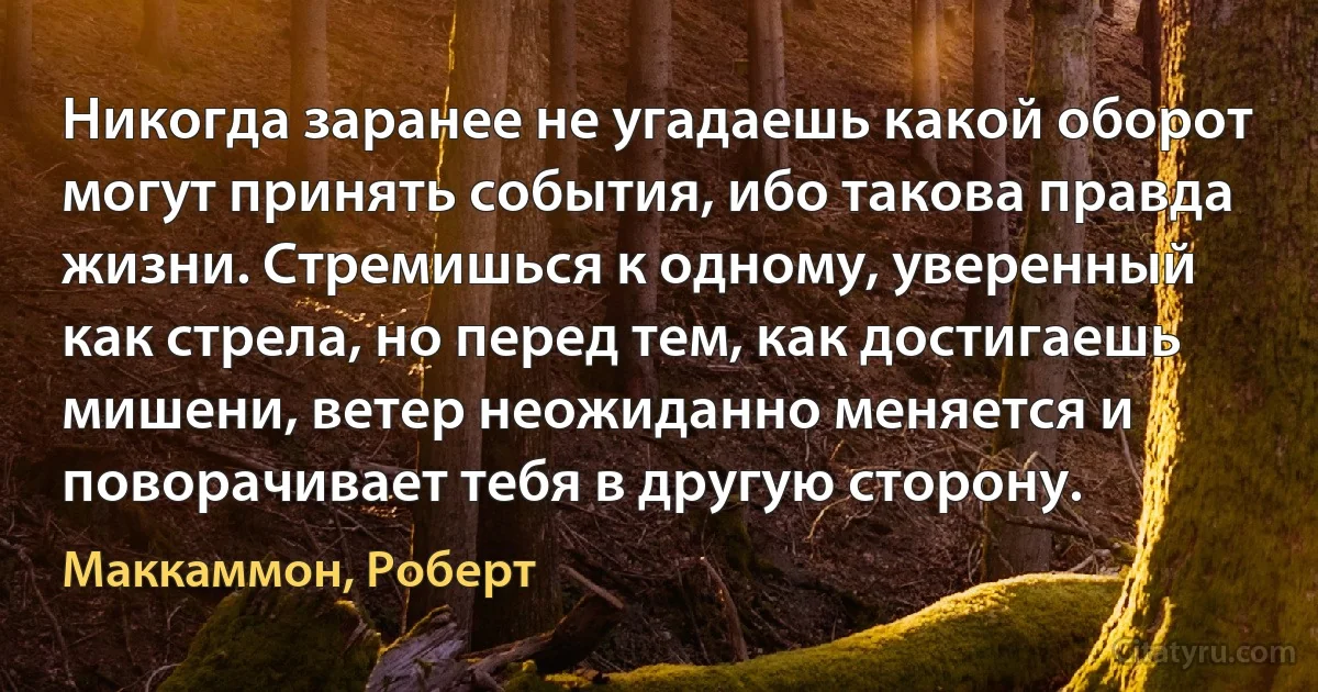 Никогда заранее не угадаешь какой оборот могут принять события, ибо такова правда жизни. Стремишься к одному, уверенный как стрела, но перед тем, как достигаешь мишени, ветер неожиданно меняется и поворачивает тебя в другую сторону. (Маккаммон, Роберт)