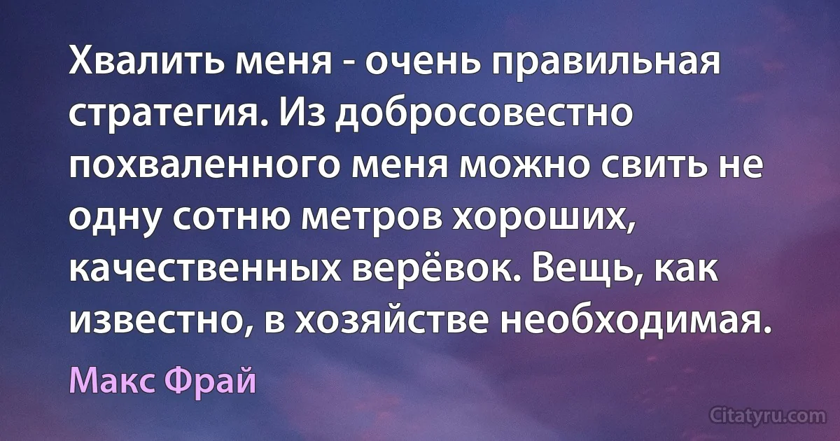 Хвалить меня - очень правильная стратегия. Из добросовестно похваленного меня можно свить не одну сотню метров хороших, качественных верёвок. Вещь, как известно, в хозяйстве необходимая. (Макс Фрай)