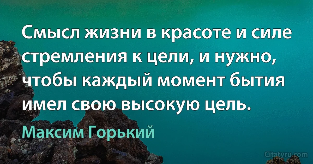 Смысл жизни в красоте и силе стремления к цели, и нужно, чтобы каждый момент бытия имел свою высокую цель. (Максим Горький)