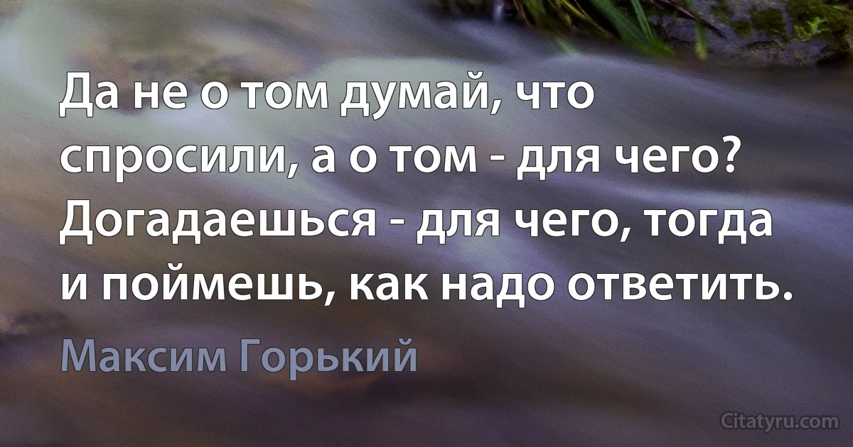 Да не о том думай, что спросили, а о том - для чего? Догадаешься - для чего, тогда и поймешь, как надо ответить. (Максим Горький)