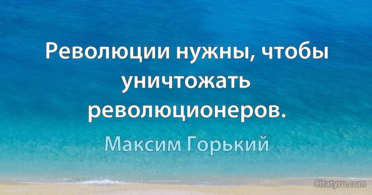 Революции нужны, чтобы уничтожать революционеров. (Максим Горький)