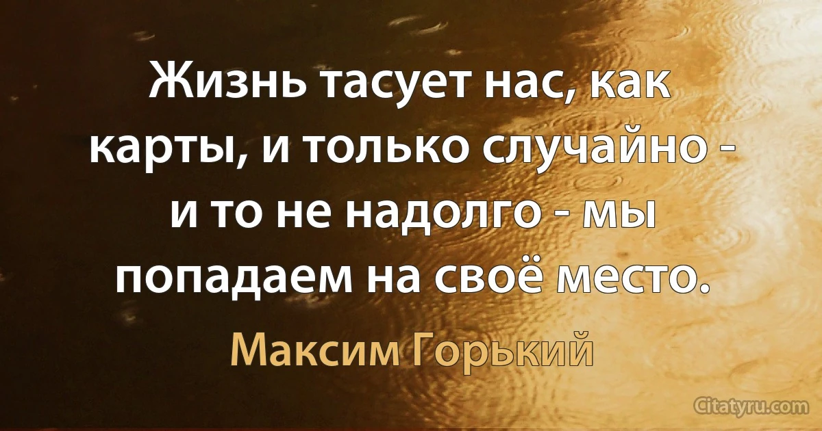 Жизнь тасует нас, как карты, и только случайно - и то не надолго - мы попадаем на своё место. (Максим Горький)