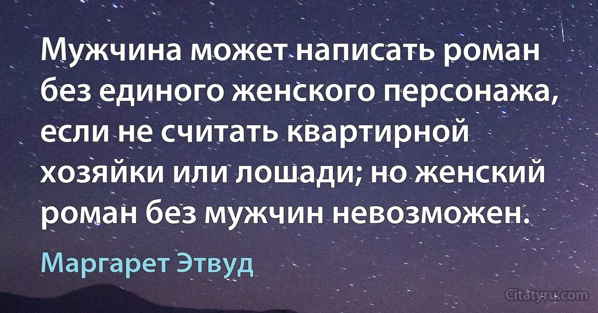 Мужчина может написать роман без единого женского персонажа, если не считать квартирной хозяйки или лошади; но женский роман без мужчин невозможен. (Маргарет Этвуд)