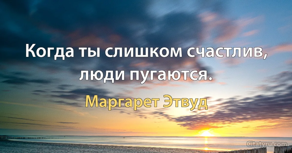 Когда ты слишком счастлив, люди пугаются. (Маргарет Этвуд)