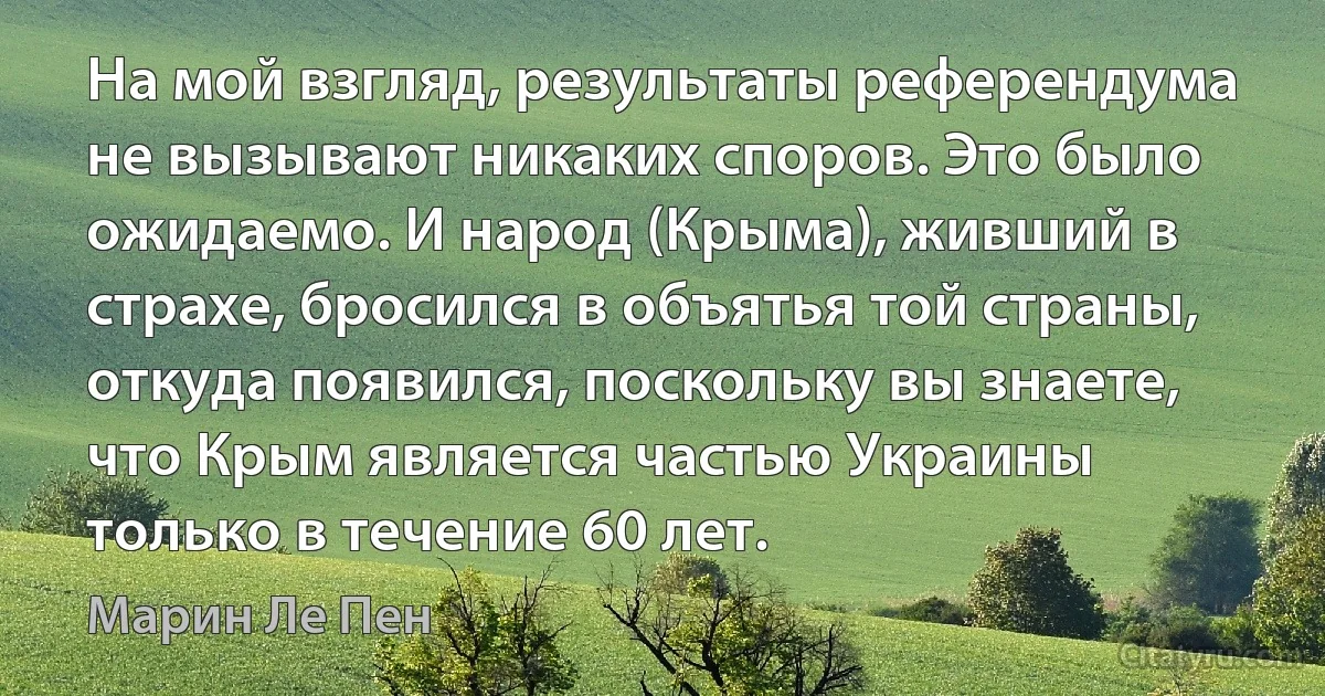 На мой взгляд, результаты референдума не вызывают никаких споров. Это было ожидаемо. И народ (Крыма), живший в страхе, бросился в объятья той страны, откуда появился, поскольку вы знаете, что Крым является частью Украины только в течение 60 лет. (Марин Ле Пен)