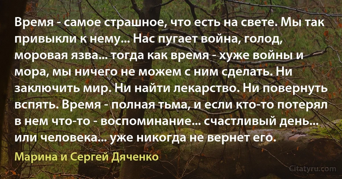 Время - самое страшное, что есть на свете. Мы так привыкли к нему... Нас пугает война, голод, моровая язва... тогда как время - хуже войны и мора, мы ничего не можем с ним сделать. Ни заключить мир. Ни найти лекарство. Ни повернуть вспять. Время - полная тьма, и если кто-то потерял в нем что-то - воспоминание... счастливый день... или человека... уже никогда не вернет его. (Марина и Сергей Дяченко)