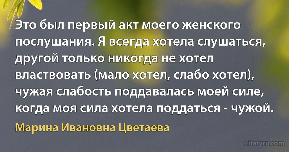 Это был первый акт моего женского послушания. Я всегда хотела слушаться, другой только никогда не хотел властвовать (мало хотел, слабо хотел), чужая слабость поддавалась моей силе, когда моя сила хотела поддаться - чужой. (Марина Ивановна Цветаева)