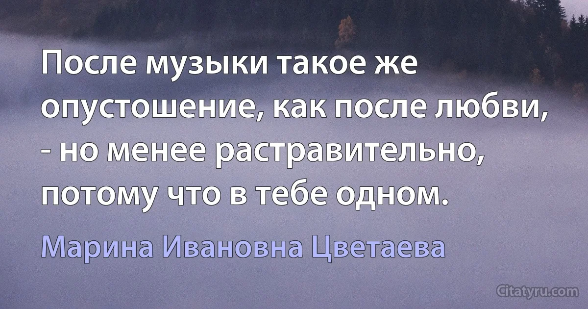 После музыки такое же опустошение, как после любви, - но менее растравительно, потому что в тебе одном. (Марина Ивановна Цветаева)