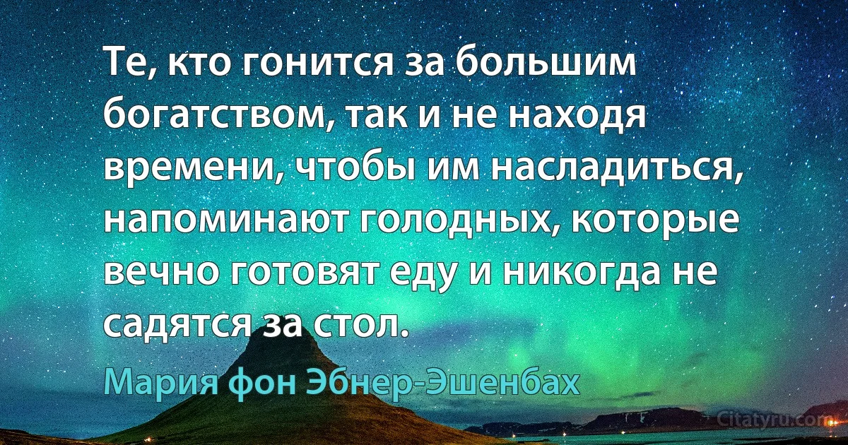 Те, кто гонится за большим богатством, так и не находя времени, чтобы им насладиться, напоминают голодных, которые вечно готовят еду и никогда не садятся за стол. (Мария фон Эбнер-Эшенбах)