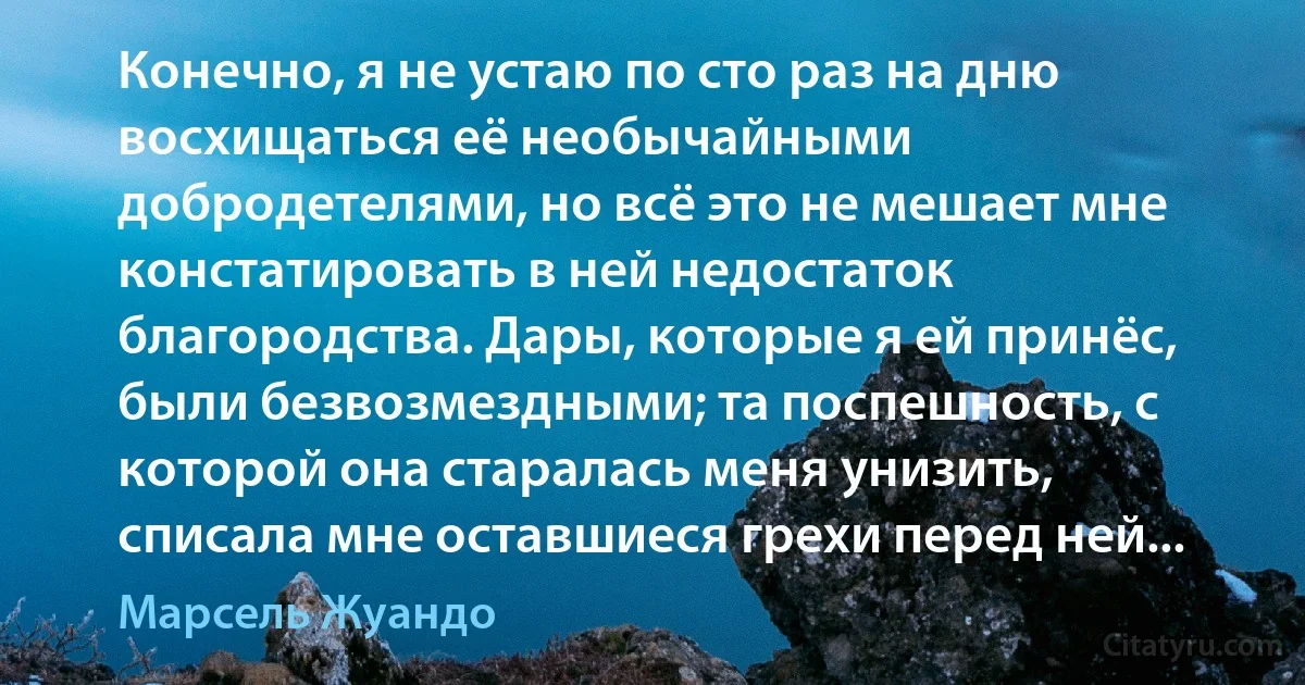 Конечно, я не устаю по сто раз на дню восхищаться её необычайными добродетелями, но всё это не мешает мне констатировать в ней недостаток благородства. Дары, которые я ей принёс, были безвозмездными; та поспешность, с которой она старалась меня унизить, списала мне оставшиеся грехи перед ней... (Марсель Жуандо)