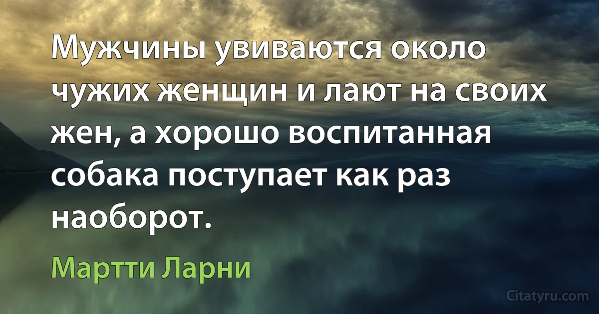 Мужчины увиваются около чужих женщин и лают на своих жен, а хорошо воспитанная собака поступает как раз наоборот. (Мартти Ларни)