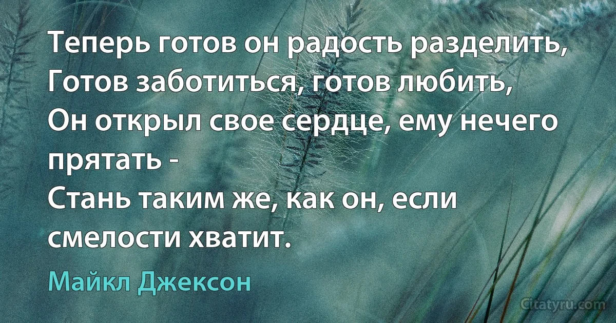 Теперь готов он радость разделить,
Готов заботиться, готов любить,
Он открыл свое сердце, ему нечего прятать -
Стань таким же, как он, если смелости хватит. (Майкл Джексон)