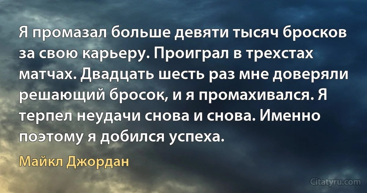 Я промазал больше девяти тысяч бросков за свою карьеру. Проиграл в трехстах матчах. Двадцать шесть раз мне доверяли решающий бросок, и я промахивался. Я терпел неудачи снова и снова. Именно поэтому я добился успеха. (Майкл Джордан)