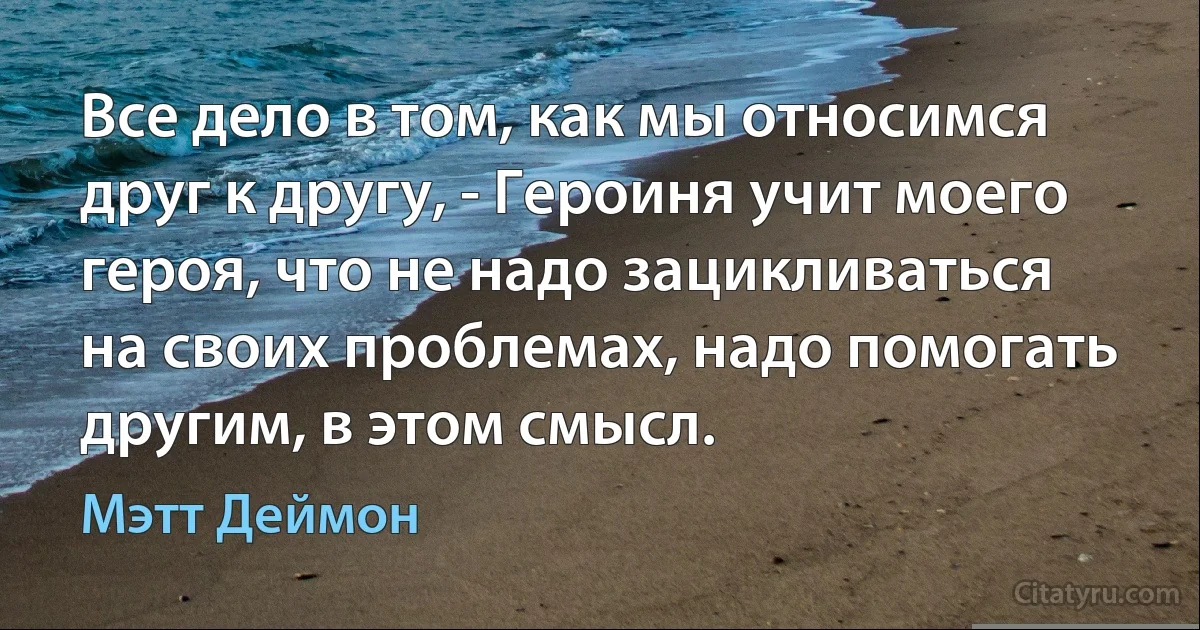 Все дело в том, как мы относимся друг к другу, - Героиня учит моего героя, что не надо зацикливаться на своих проблемах, надо помогать другим, в этом смысл. (Мэтт Деймон)