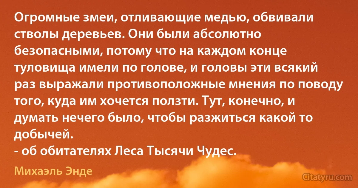 Огромные змеи, отливающие медью, обвивали стволы деревьев. Они были абсолютно безопасными, потому что на каждом конце туловища имели по голове, и головы эти всякий раз выражали противоположные мнения по поводу того, куда им хочется ползти. Тут, конечно, и думать нечего было, чтобы разжиться какой то добычей.
- об обитателях Леса Тысячи Чудес. (Михаэль Энде)