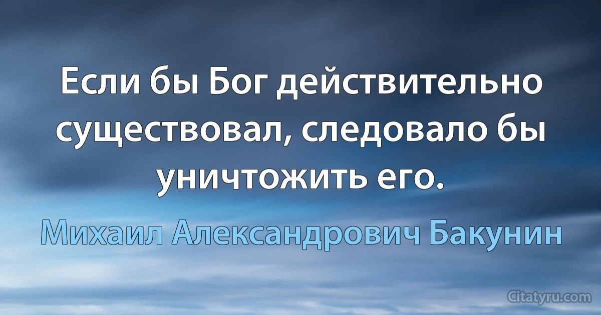 Если бы Бог действительно существовал, следовало бы уничтожить его. (Михаил Александрович Бакунин)