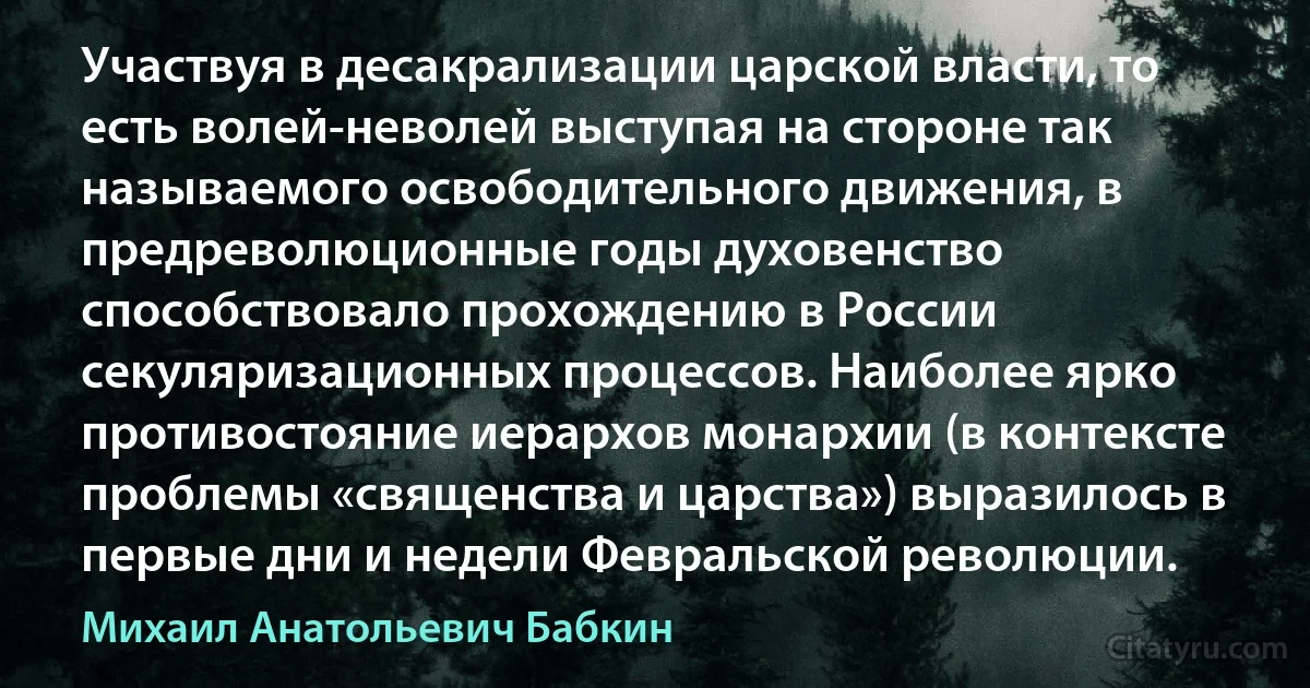 Участвуя в десакрализации царской власти, то есть волей-неволей выступая на стороне так называемого освободительного движения, в предреволюционные годы духовенство способствовало прохождению в России секуляризационных процессов. Наиболее ярко противостояние иерархов монархии (в контексте проблемы «священства и царства») выразилось в первые дни и недели Февральской революции. (Михаил Анатольевич Бабкин)