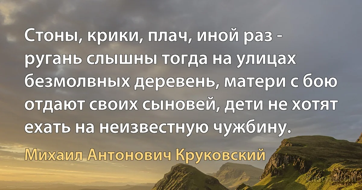 Стоны, крики, плач, иной раз - ругань слышны тогда на улицах безмолвных деревень, матери с бою отдают своих сыновей, дети не хотят ехать на неизвестную чужбину. (Михаил Антонович Круковский)