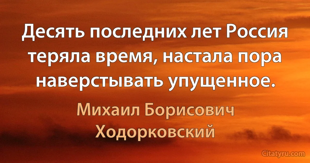 Десять последних лет Россия теряла время, настала пора наверстывать упущенное. (Михаил Борисович Ходорковский)