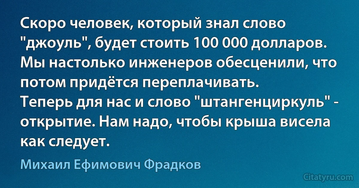 Скоро человек, который знал слово "джоуль", будет стоить 100 000 долларов.
Мы настолько инженеров обесценили, что потом придётся переплачивать.
Теперь для нас и слово "штангенциркуль" - открытие. Нам надо, чтобы крыша висела как следует. (Михаил Ефимович Фрадков)