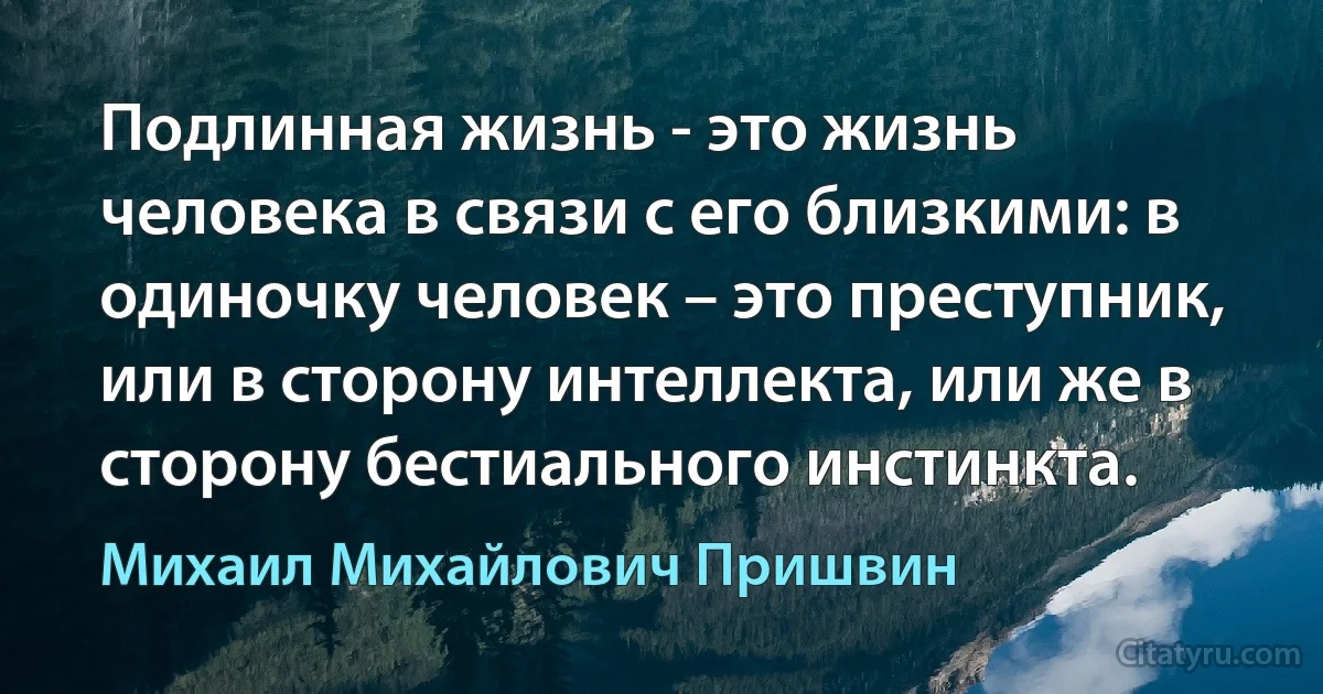 Подлинная жизнь - это жизнь человека в связи с его близкими: в одиночку человек – это преступник, или в сторону интеллекта, или же в сторону бестиального инстинкта. (Михаил Михайлович Пришвин)