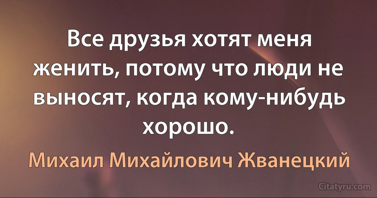 Все друзья хотят меня женить, потому что люди не выносят, когда кому-нибудь хорошо. (Михаил Михайлович Жванецкий)