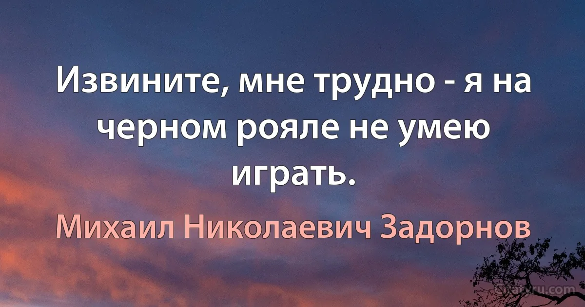 Извините, мне трудно - я на черном рояле не умею играть. (Михаил Николаевич Задорнов)